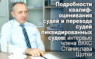 Подробности квалифоценивания судей и перевода судей ликвидированных судов: интервью члена ВККС Станислава Щотки