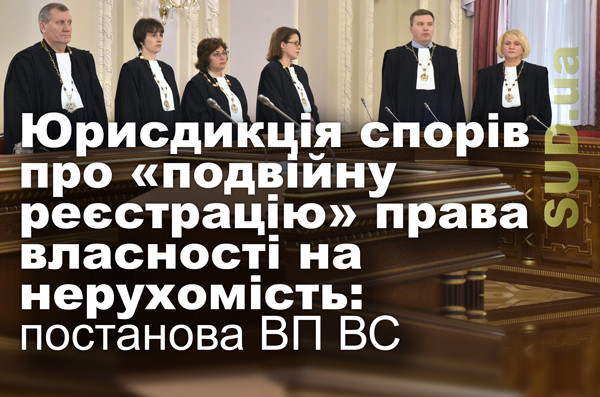Юрисдикція спорів про «подвійну реєстрацію» права власності на нерухомість: постанова ВП ВС