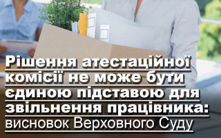 Рішення атестаційної комісії не може бути єдиною підставою для звільнення працівника: висновок Верховного Суду