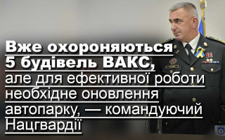 Вже охороняються 5 будівель ВАКС, але для ефективної роботи необхідне оновлення автопарку,  — командуючий Нацгвардії