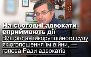 На сьогодні адвокати сприймають дії Вищого антикорупційного суду як оголошення їм війни, — голова Ради адвокатів