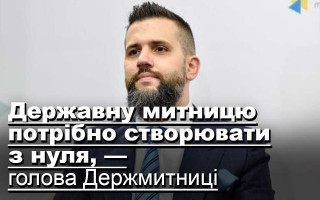 Державну митницю потрібно створювати з нуля, — голова Держмитниці