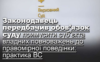 Законодавець передбачив обов’язок суду примусити суб’єкта владних повноважень до правомірної поведінки: практика ВС