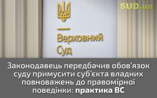 Законодавець передбачив обов’язок суду примусити суб’єкта владних повноважень до правомірної поведінки: практика ВС