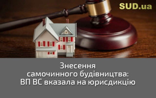 Знесення самочинного будівництва: ВП ВС вказала на юрисдикцію