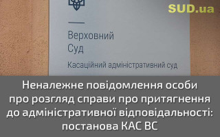 Неналежне повідомлення особи про розгляд справи про притягнення до адміністративної відповідальності: постанова КАС ВС