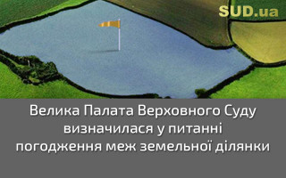 Велика Палата Верховного Суду визначилася у питанні погодження меж земельної ділянки