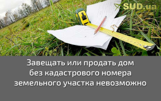 Завещать или продать дом без кадастрового номера земельного участка невозможно