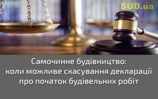 Самочинне будівництво: коли можливе скасування декларації про початок будівельних робіт
