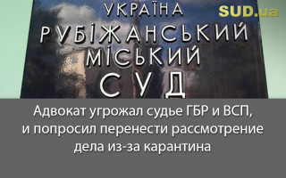 Адвокат угрожал судье ГБР и ВСП, и попросил перенести рассмотрение дела из-за карантина