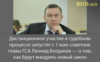 Дистанционное участие в судебном процессе запустят с 1 мая: советник главы ГСА Леонид Богданов — о том, как будут внедрять новый закон
