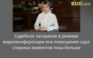 Судебное заседание в режиме видеоконференции вне помещения суда: спорных моментов пока больше