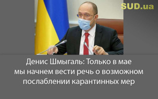 Денис Шмыгаль: Только в мае мы начнем вести речь о возможном послаблении карантинных мер