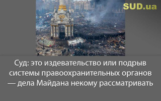 Суд: это издевательство или подрыв системы правоохранительных органов — дела Майдана некому рассматривать