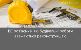 ВС роз’яснив, які будівельні роботи вважаються реконструкцією