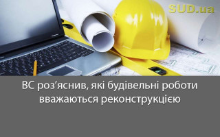 ВС роз’яснив, які будівельні роботи вважаються реконструкцією