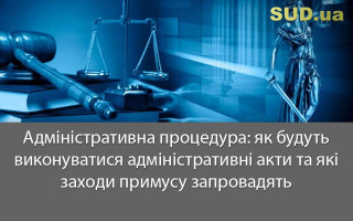 Адміністративна процедура: як будуть виконуватися адміністративні акти та які заходи примусу запровадять