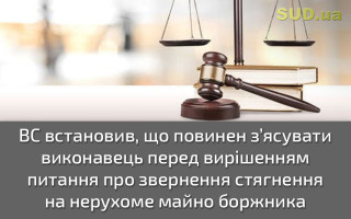 ВС встановив, що повинен з’ясувати виконавець перед вирішенням питання про звернення стягнення на нерухоме майно боржника