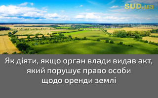 Як діяти, якщо орган влади видав акт, який порушує право особи щодо оренди землі