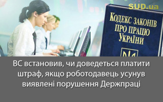 ВС встановив, чи доведеться платити штраф, якщо роботодавець усунув виявлені порушення Держпраці