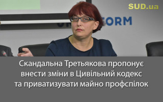 Скандальна Третьякова пропонує внести зміни в Цивільний кодекс та приватизувати майно профспілок