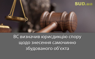 ВС визначив юрисдикцію спору щодо знесення самочинно збудованого об’єкта