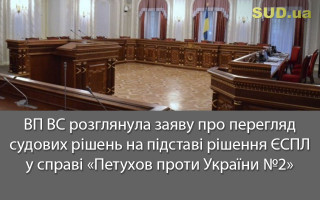 ВП ВС розглянула заяву про перегляд судових рішень на підставі рішення ЄСПЛ у справі «Петухов проти України №2»