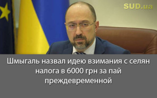 Шмыгаль назвал идею взимания с селян налога в 6000 грн за пай преждевременной