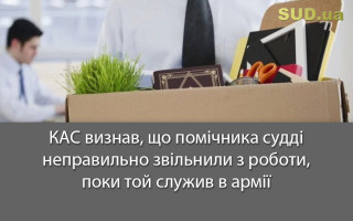 КАС визнав, що помічника судді неправильно звільнили з роботи, поки той служив в армії