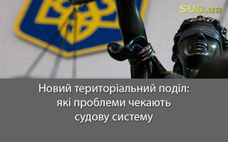 Новий територіальний поділ: які проблеми чекають судову систему