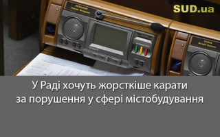 У Раді хочуть жорсткіше карати за порушення у сфері містобудування