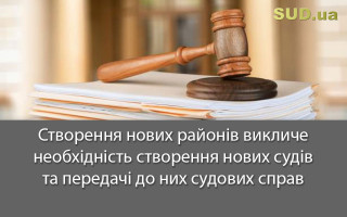 Створення нових районів викличе необхідність створення нових судів та передачі до них судових справ