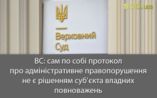 ВС: сам по собі протокол про адміністративне правопорушення не є рішенням суб’єкта владних повноважень