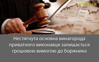 Нестягнута основна винагорода приватного виконавця залишається грошовою вимогою до боржника