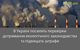 В Україні посилять перевірки дотримання екологічного законодавства та підвищать штрафи
