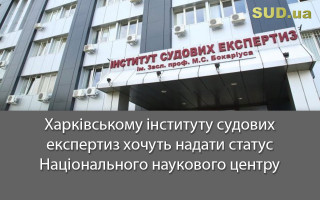 Харківському інституту судових експертиз хочуть надати статус Національного наукового центру