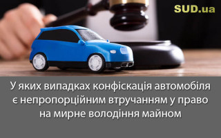 У яких випадках конфіскація автомобіля є непропорційним втручанням у право на мирне володіння майном