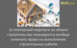 За повторный недопуск на объект строительства планируется вообще отменять право на выполнение строительных работ