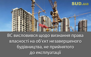 ВС висловився щодо визнання права власності на об’єкт незавершеного будівництва, не прийнятого до експлуатації