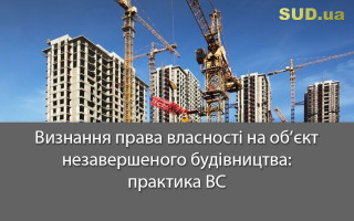 Визнання права власності на об’єкт незавершеного будівництва: практика ВС