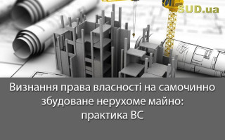 Визнання права власності на самочинно збудоване нерухоме майно: практика ВС