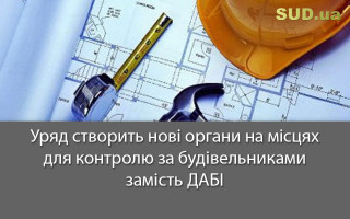 Уряд створить нові органи на місцях для контролю за будівельниками замість ДАБІ