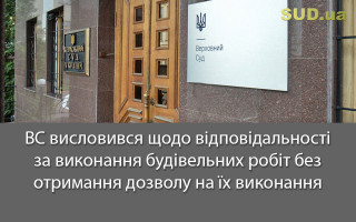 ВС висловився щодо відповідальності за виконання будівельних робіт без отримання дозволу на їх виконання