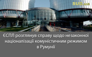 ЄСПЛ розглянув справу щодо незаконної націоналізації комуністичним режимом в Румунії