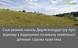 Скасування наказу Держгеокадастру про відмову у відведенні позивачу земельної ділянки: судова практика