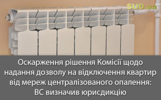 Оскарження рішення Комісії щодо надання дозволу на відключення квартир від мереж централізованого опалення: ВС визначив юрисдикцію