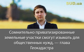 Сомнительно приватизированные земельные участки смогут изымать для общественных нужд, — глава Геокадастра