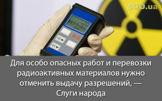 Для особо опасных работ и перевозки радиоактивных материалов нужно отменить выдачу разрешений, - Слуги народа