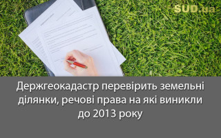 Держгеокадастр перевірить земельні ділянки, речові права на які виникли до 2013 року