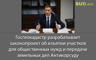 Госгеокадастр разрабатывает законопроект об изъятии участков для общественных нужд и передаче земельных дел Антикорсуду